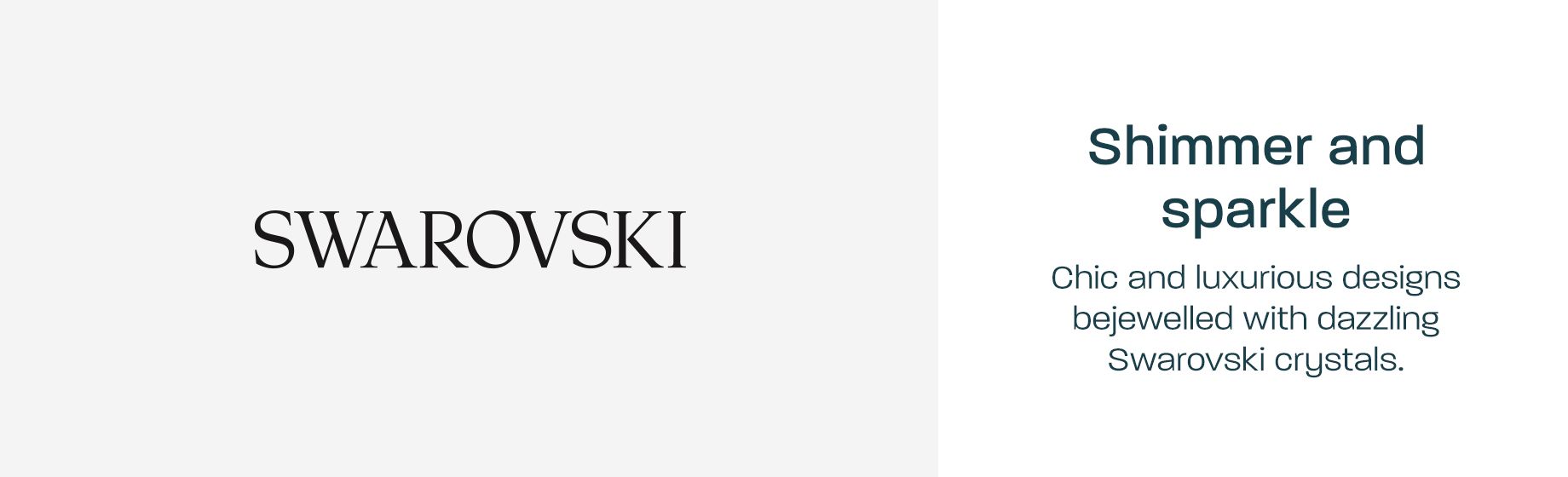 Swarovski - Shimmer and sparkle: Chic and luxurious designs bejewelled with dazzling Swarovski crystals.